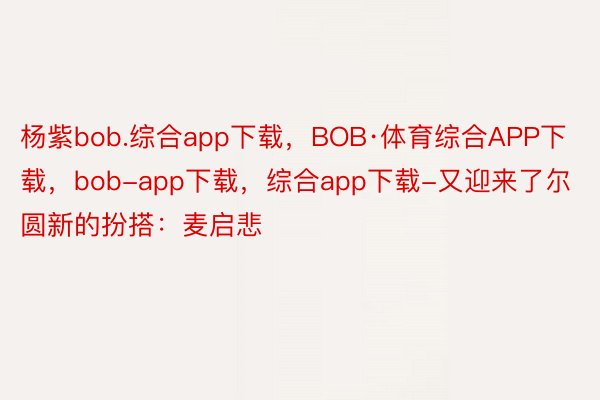 杨紫bob.综合app下载，BOB·体育综合APP下载，bob-app下载，综合app下载-又迎来了尔圆新的扮搭：麦启悲