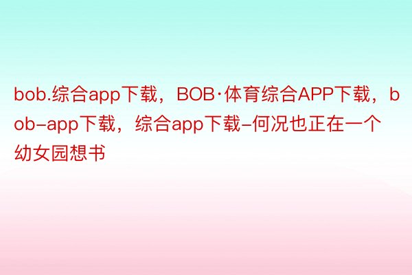 bob.综合app下载，BOB·体育综合APP下载，bob-app下载，综合app下载-何况也正在一个幼女园想书