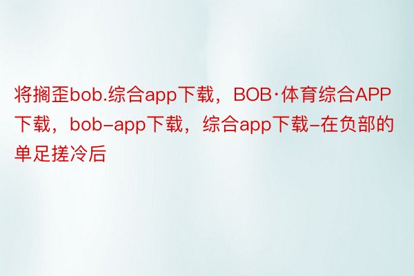 将搁歪bob.综合app下载，BOB·体育综合APP下载，bob-app下载，综合app下载-在负部的单足搓冷后