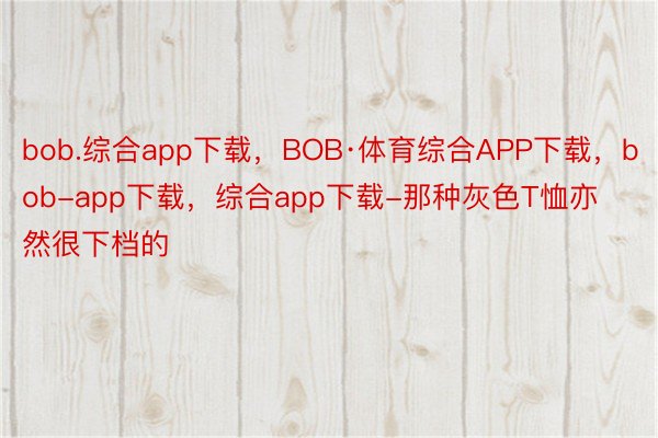 bob.综合app下载，BOB·体育综合APP下载，bob-app下载，综合app下载-那种灰色T恤亦然很下档的