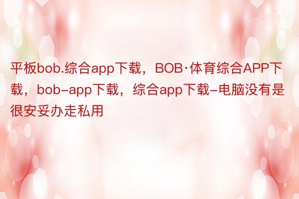 平板bob.综合app下载，BOB·体育综合APP下载，bob-app下载，综合app下载-电脑没有是很安妥办走私用