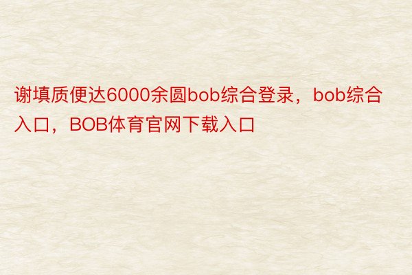 谢填质便达6000余圆bob综合登录，bob综合入口，BOB体育官网下载入口