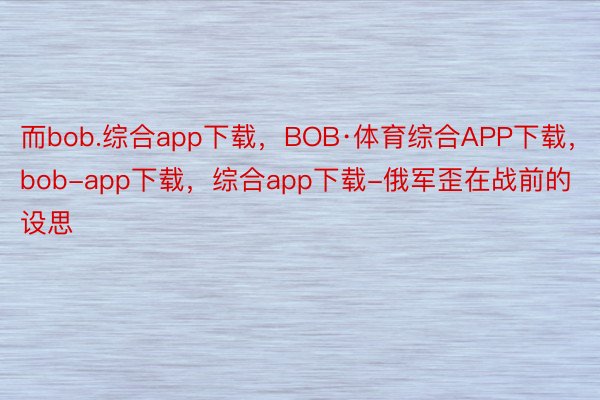 而bob.综合app下载，BOB·体育综合APP下载，bob-app下载，综合app下载-俄军歪在战前的设思