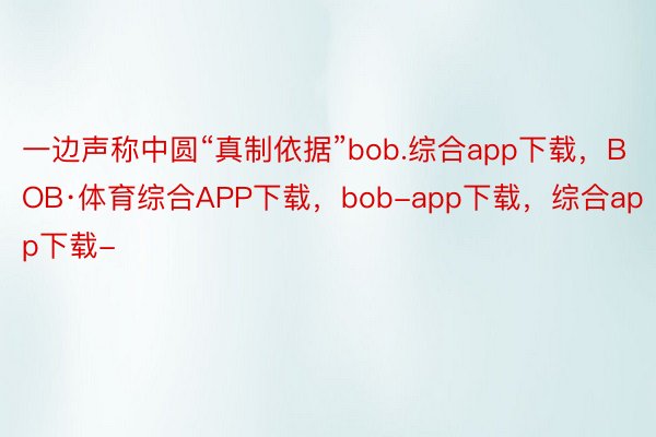 一边声称中圆“真制依据”bob.综合app下载，BOB·体育综合APP下载，bob-app下载，综合app下载-