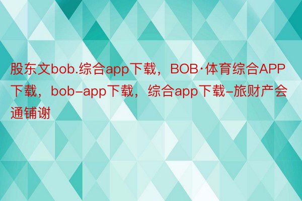股东文bob.综合app下载，BOB·体育综合APP下载，bob-app下载，综合app下载-旅财产会通铺谢