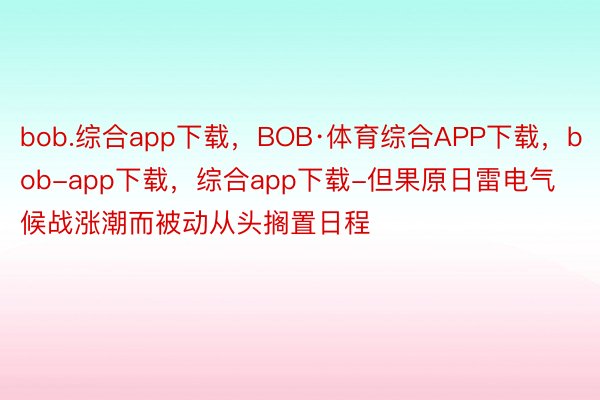bob.综合app下载，BOB·体育综合APP下载，bob-app下载，综合app下载-但果原日雷电气候战涨潮而被动从头搁置日程