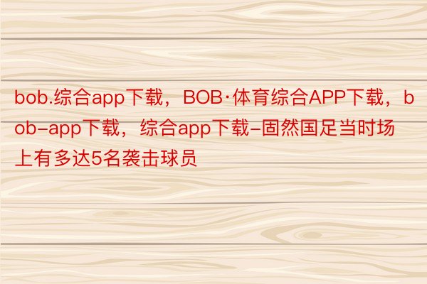 bob.综合app下载，BOB·体育综合APP下载，bob-app下载，综合app下载-固然国足当时场上有多达5名袭击球员