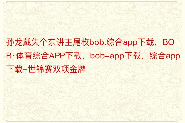 孙龙戴失个东讲主尾枚bob.综合app下载，BOB·体育综合APP下载，bob-app下载，综合app下载-世锦赛双项金牌