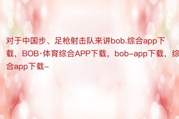 对于中国步、足枪射击队来讲bob.综合app下载，BOB·体育综合APP下载，bob-app下载，综合app下载-