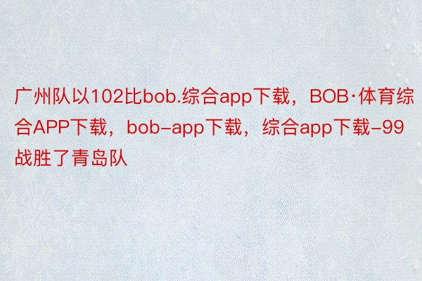 广州队以102比bob.综合app下载，BOB·体育综合APP下载，bob-app下载，综合app下载-99战胜了青岛队
