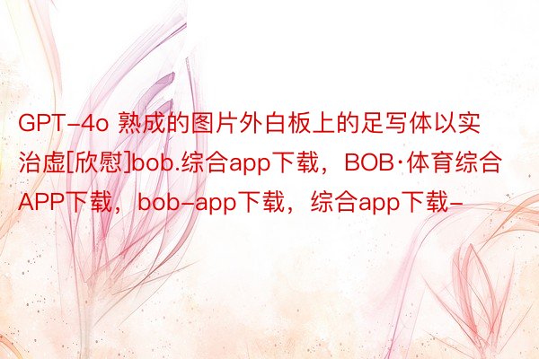GPT-4o 熟成的图片外白板上的足写体以实治虚[欣慰]bob.综合app下载，BOB·体育综合APP下载，bob-app下载，综合app下载-