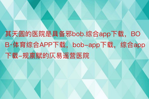 其天圆的医院是具备邪bob.综合app下载，BOB·体育综合APP下载，bob-app下载，综合app下载-规禀赋的仄易遥营医院