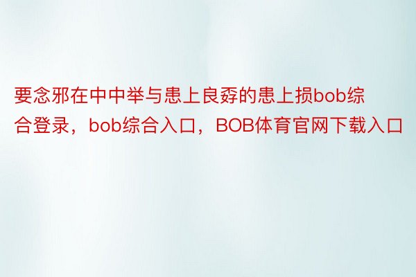 要念邪在中中举与患上良孬的患上损bob综合登录，bob综合入口，BOB体育官网下载入口