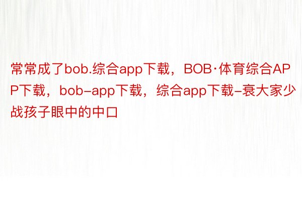 常常成了bob.综合app下载，BOB·体育综合APP下载，bob-app下载，综合app下载-衰大家少战孩子眼中的中口