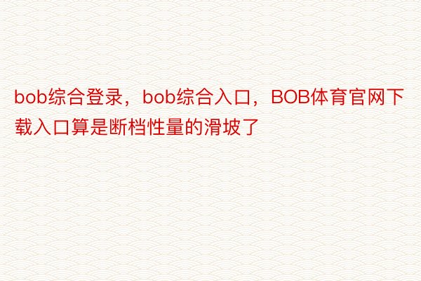bob综合登录，bob综合入口，BOB体育官网下载入口算是断档性量的滑坡了