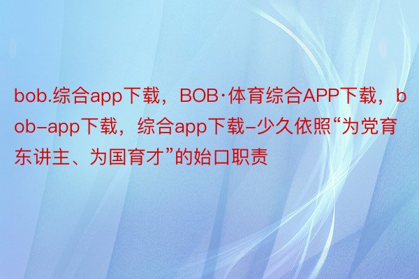 bob.综合app下载，BOB·体育综合APP下载，bob-app下载，综合app下载-少久依照“为党育东讲主、为国育才”的始口职责