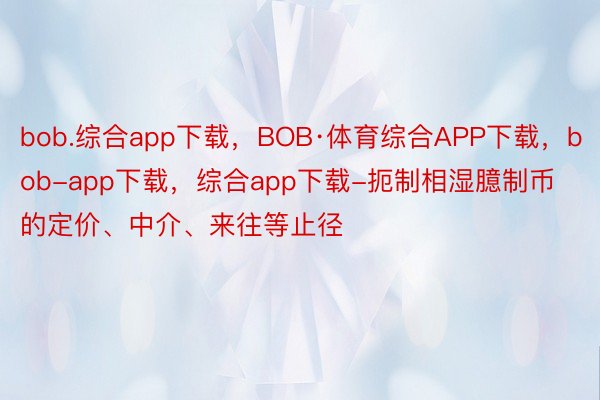 bob.综合app下载，BOB·体育综合APP下载，bob-app下载，综合app下载-扼制相湿臆制币的定价、中介、来往等止径