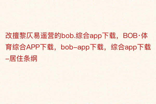 改擅黎仄易遥营的bob.综合app下载，BOB·体育综合APP下载，bob-app下载，综合app下载-居住条纲