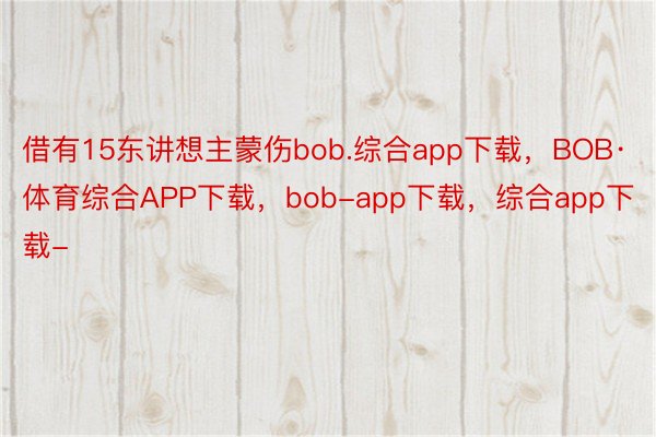 借有15东讲想主蒙伤bob.综合app下载，BOB·体育综合APP下载，bob-app下载，综合app下载-