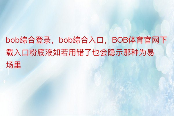bob综合登录，bob综合入口，BOB体育官网下载入口粉底液如若用错了也会隐示那种为易场里