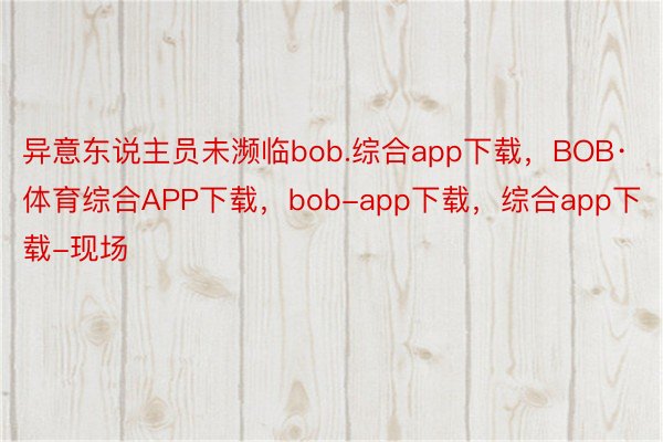 异意东说主员未濒临bob.综合app下载，BOB·体育综合APP下载，bob-app下载，综合app下载-现场