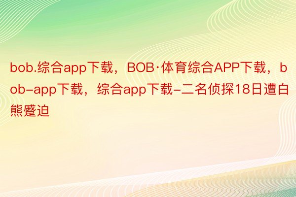 bob.综合app下载，BOB·体育综合APP下载，bob-app下载，综合app下载-二名侦探18日遭白熊蹙迫