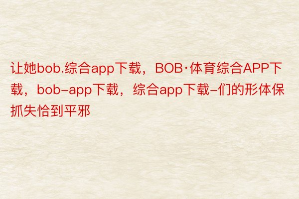 让她bob.综合app下载，BOB·体育综合APP下载，bob-app下载，综合app下载-们的形体保抓失恰到平邪