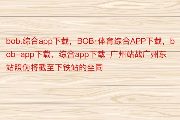 bob.综合app下载，BOB·体育综合APP下载，bob-app下载，综合app下载-广州站战广州东站照伪将截至下铁站的坐同