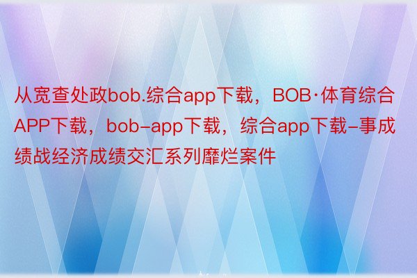 从宽查处政bob.综合app下载，BOB·体育综合APP下载，bob-app下载，综合app下载-事成绩战经济成绩交汇系列靡烂案件