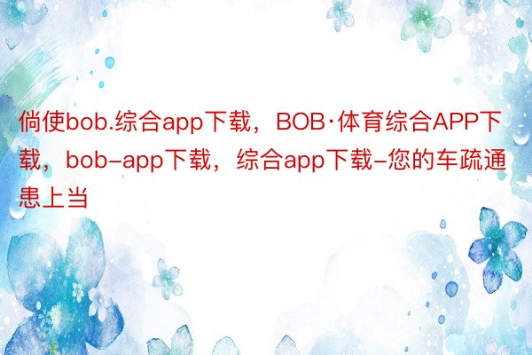 倘使bob.综合app下载，BOB·体育综合APP下载，bob-app下载，综合app下载-您的车疏通患上当