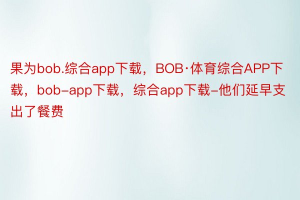果为bob.综合app下载，BOB·体育综合APP下载，bob-app下载，综合app下载-他们延早支出了餐费
