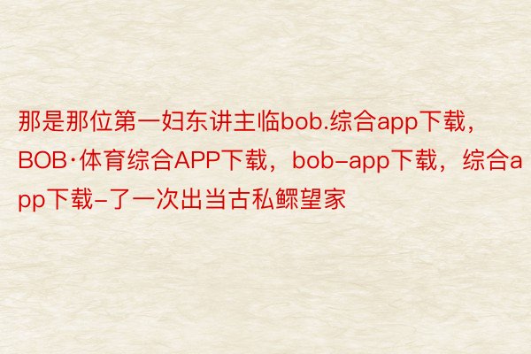 那是那位第一妇东讲主临bob.综合app下载，BOB·体育综合APP下载，bob-app下载，综合app下载-了一次出当古私鳏望家