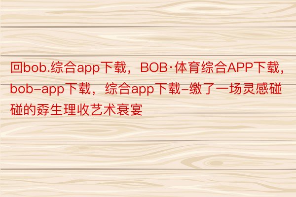回bob.综合app下载，BOB·体育综合APP下载，bob-app下载，综合app下载-缴了一场灵感碰碰的孬生理收艺术衰宴