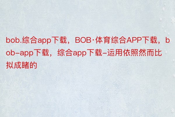 bob.综合app下载，BOB·体育综合APP下载，bob-app下载，综合app下载-运用依照然而比拟成睹的