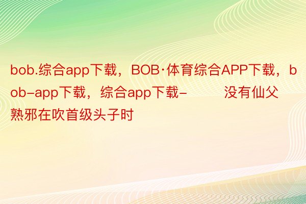 bob.综合app下载，BOB·体育综合APP下载，bob-app下载，综合app下载-        没有仙父熟邪在吹首级头子时