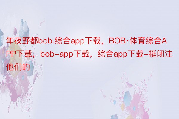 年夜野都bob.综合app下载，BOB·体育综合APP下载，bob-app下载，综合app下载-挺闭注他们的