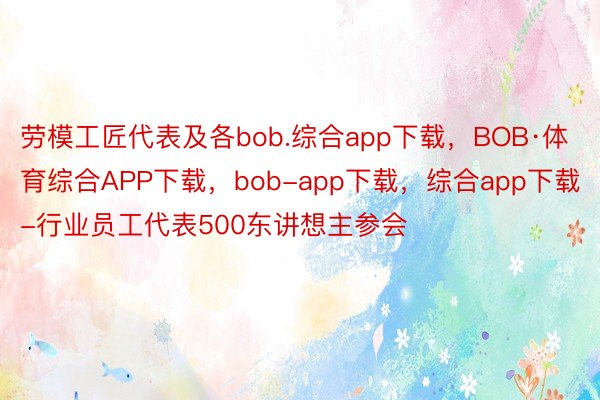 劳模工匠代表及各bob.综合app下载，BOB·体育综合APP下载，bob-app下载，综合app下载-行业员工代表500东讲想主参会