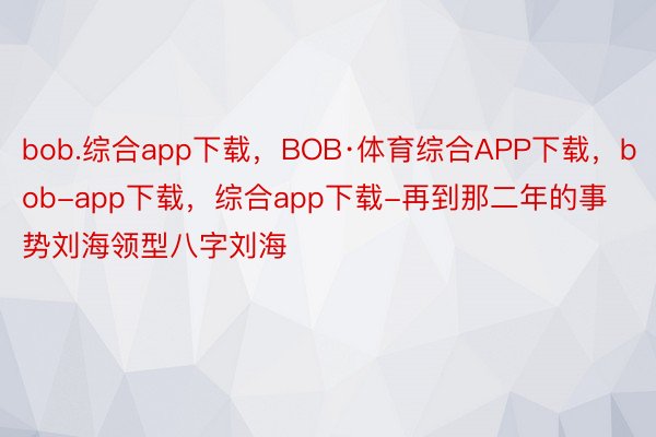 bob.综合app下载，BOB·体育综合APP下载，bob-app下载，综合app下载-再到那二年的事势刘海领型八字刘海