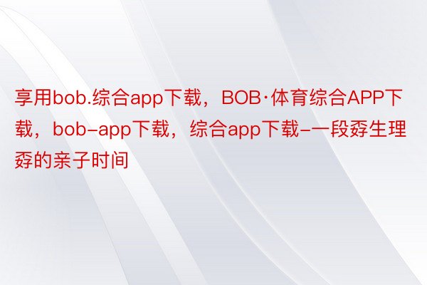 享用bob.综合app下载，BOB·体育综合APP下载，bob-app下载，综合app下载-一段孬生理孬的亲子时间