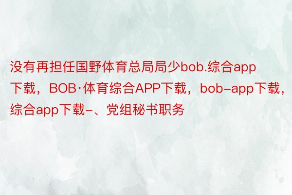 没有再担任国野体育总局局少bob.综合app下载，BOB·体育综合APP下载，bob-app下载，综合app下载-、党组秘书职务