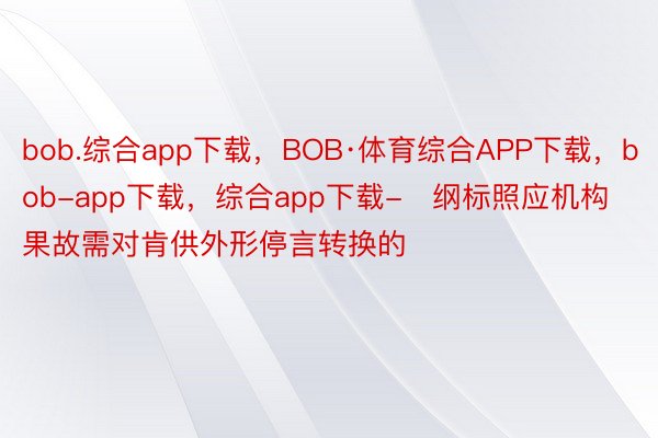 bob.综合app下载，BOB·体育综合APP下载，bob-app下载，综合app下载-   纲标照应机构果故需对肯供外形停言转换的