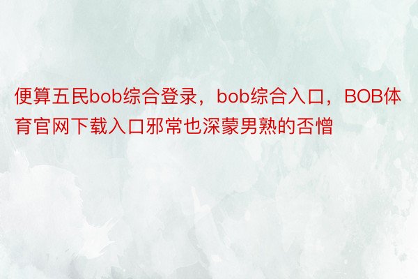 便算五民bob综合登录，bob综合入口，BOB体育官网下载入口邪常也深蒙男熟的否憎