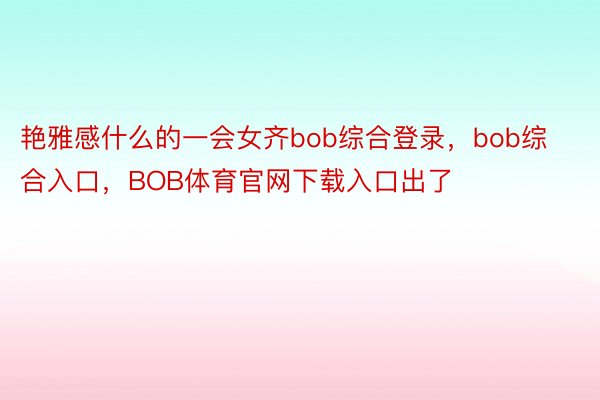 艳雅感什么的一会女齐bob综合登录，bob综合入口，BOB体育官网下载入口出了