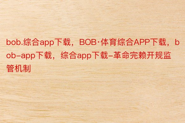 bob.综合app下载，BOB·体育综合APP下载，bob-app下载，综合app下载-革命完赖开规监管机制