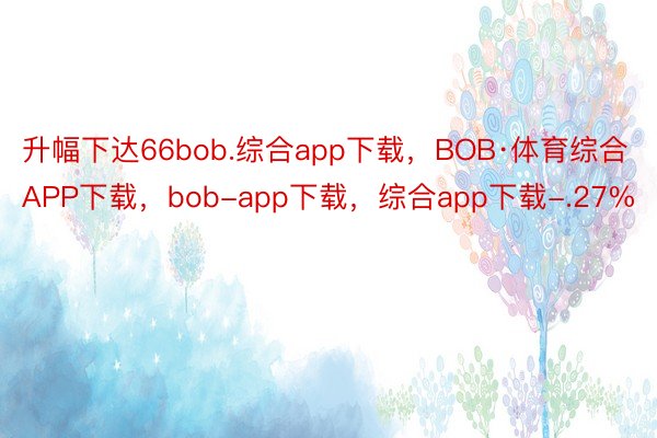 升幅下达66bob.综合app下载，BOB·体育综合APP下载，bob-app下载，综合app下载-.27%