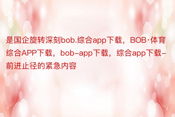 是国企旋转深刻bob.综合app下载，BOB·体育综合APP下载，bob-app下载，综合app下载-前进止径的紧急内容