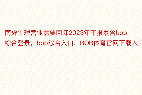 南孬生理营业需要回降2023年年报暴含bob综合登录，bob综合入口，BOB体育官网下载入口