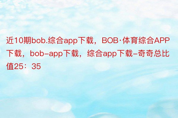近10期bob.综合app下载，BOB·体育综合APP下载，bob-app下载，综合app下载-奇奇总比值25：35