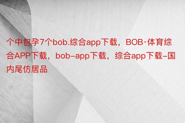 个中包孕7个bob.综合app下载，BOB·体育综合APP下载，bob-app下载，综合app下载-国内尾仿居品