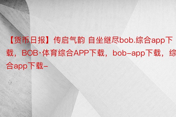 【货币日报】传启气韵 自坐继尽bob.综合app下载，BOB·体育综合APP下载，bob-app下载，<a href=